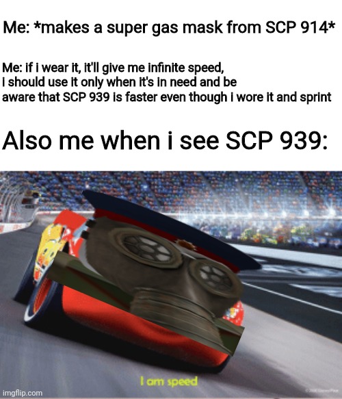 Yes | Me: *makes a super gas mask from SCP 914*; Me: if i wear it, it'll give me infinite speed, i should use it only when it's in need and be aware that SCP 939 is faster even though i wore it and sprint; Also me when i see SCP 939: | image tagged in cars meme i'm speed | made w/ Imgflip meme maker