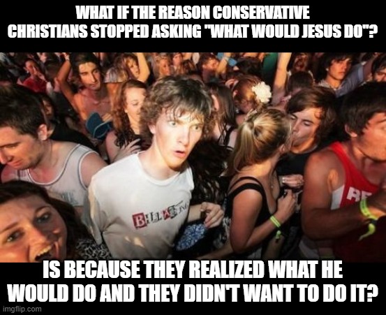 Sudden Clarity Clarence | WHAT IF THE REASON CONSERVATIVE CHRISTIANS STOPPED ASKING "WHAT WOULD JESUS DO"? IS BECAUSE THEY REALIZED WHAT HE WOULD DO AND THEY DIDN'T WANT TO DO IT? | image tagged in memes,sudden clarity clarence | made w/ Imgflip meme maker