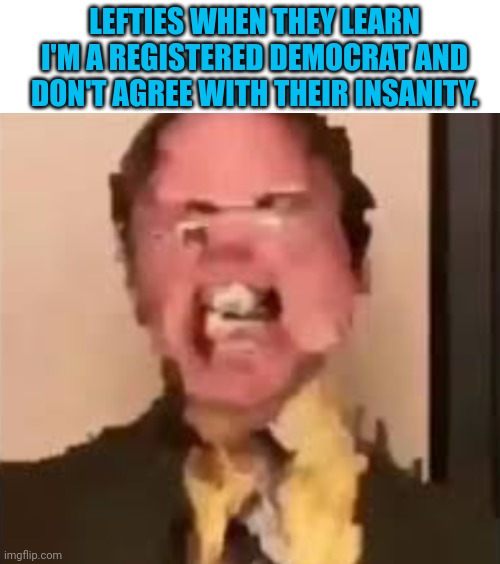 Just gonna drop this here.... | LEFTIES WHEN THEY LEARN I'M A REGISTERED DEMOCRAT AND DON'T AGREE WITH THEIR INSANITY. | image tagged in dwight screaming | made w/ Imgflip meme maker