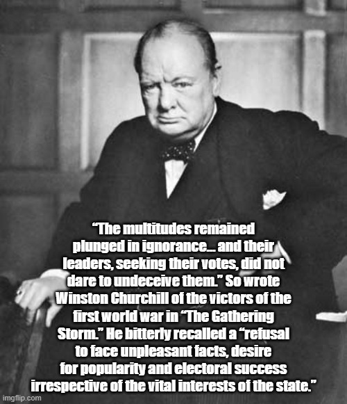 Winston Churchill: "The Multitudes Remain Plunged In Ignorance..." | “The multitudes remained plunged in ignorance… and their leaders, seeking their votes, did not dare to undeceive them.” So wrote Winston Churchill of the victors of the first world war in “The Gathering Storm.” He bitterly recalled a “refusal to face unpleasant facts, desire for popularity and electoral success irrespective of the vital interests of the state.” | image tagged in winston churchill,ignorance,political popularity,the gathering storm | made w/ Imgflip meme maker