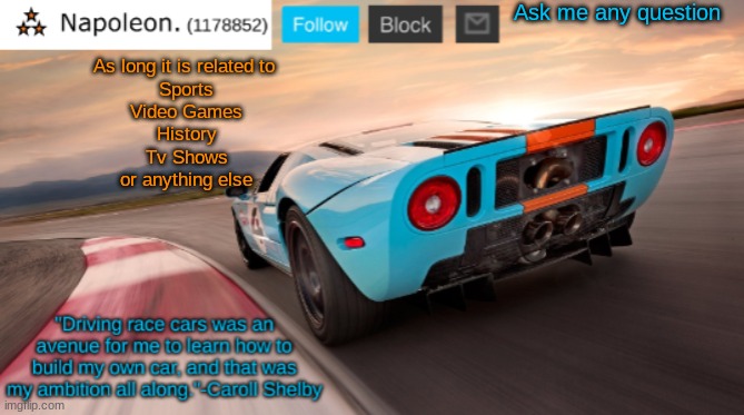 Napoleon's Ford GT 40 announcement temp | Ask me any question; As long it is related to 
Sports
Video Games
History
Tv Shows
or anything else | image tagged in napoleon's ford gt 40 announcement temp | made w/ Imgflip meme maker