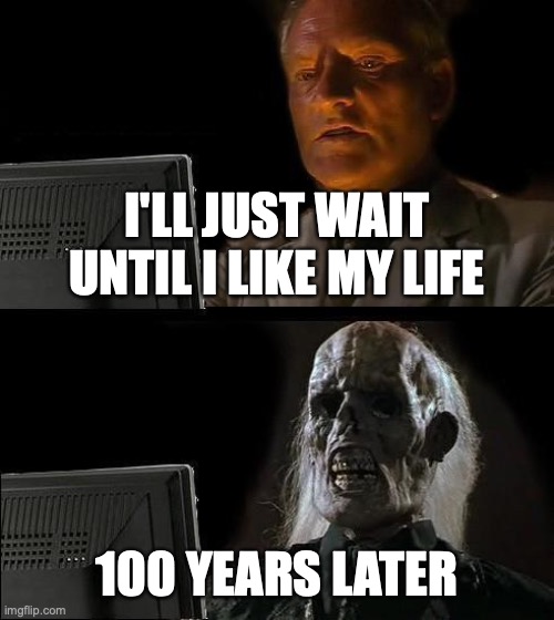 sad | I'LL JUST WAIT UNTIL I LIKE MY LIFE; 100 YEARS LATER | image tagged in memes,i'll just wait here | made w/ Imgflip meme maker