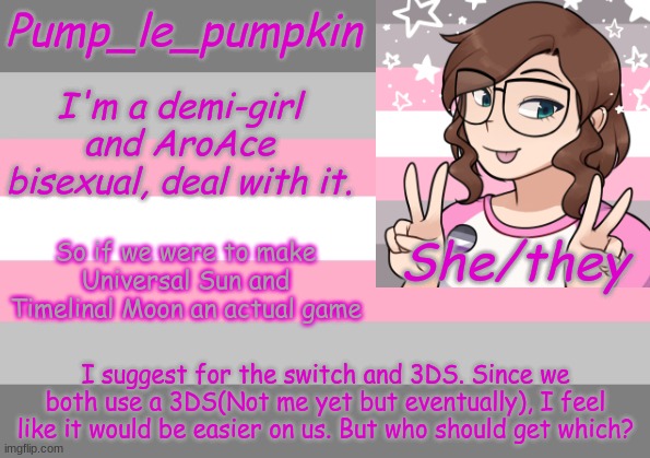 So if we were to make Universal Sun and Timelinal Moon an actual game; I suggest for the switch and 3DS. Since we both use a 3DS(Not me yet but eventually), I feel like it would be easier on us. But who should get which? | image tagged in pump_le_pumpkin's demi-girl template | made w/ Imgflip meme maker