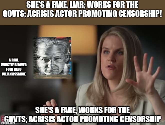 facebook whistleblower | SHE'S A FAKE, LIAR; WORKS FOR THE GOVTS; ACRISIS ACTOR PROMOTING CENSORSHIP! A REAL WHISTLE BLOWER FOLK HERO JULIAN ASSANGE; SHE'S A FAKE, WORKS FOR THE GOVTS; ACRISIS ACTOR PROMOTING CENSORSHIP | image tagged in facebook whistleblower | made w/ Imgflip meme maker