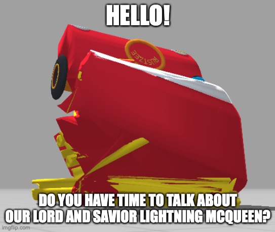 Is he in Kingdom Hearts? | HELLO! DO YOU HAVE TIME TO TALK ABOUT OUR LORD AND SAVIOR LIGHTNING MCQUEEN? | image tagged in mcqueen cursed | made w/ Imgflip meme maker