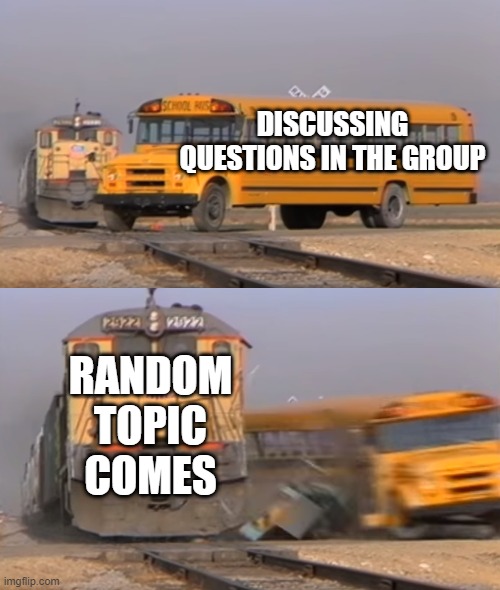 Group Situation | DISCUSSING QUESTIONS IN THE GROUP; RANDOM TOPIC COMES | image tagged in a train hitting a school bus | made w/ Imgflip meme maker