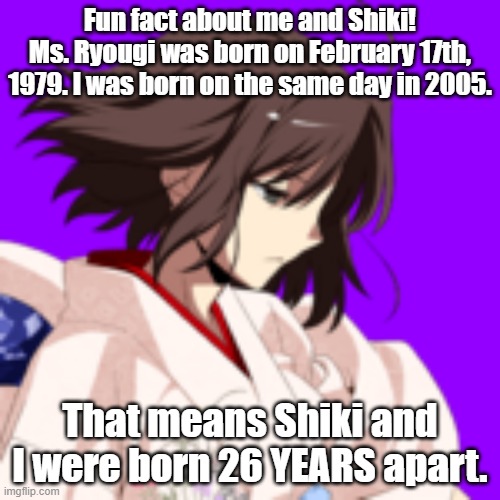 I share the same birthday as the protagonist of The Garden of Sinners! (Redo due to math mistake. XD) | Fun fact about me and Shiki!
Ms. Ryougi was born on February 17th, 1979. I was born on the same day in 2005. That means Shiki and I were born 26 YEARS apart. | image tagged in memes,birthday,shiki ryougi,kara no kyoukai,the garden of sinners,melty blood actress again | made w/ Imgflip meme maker