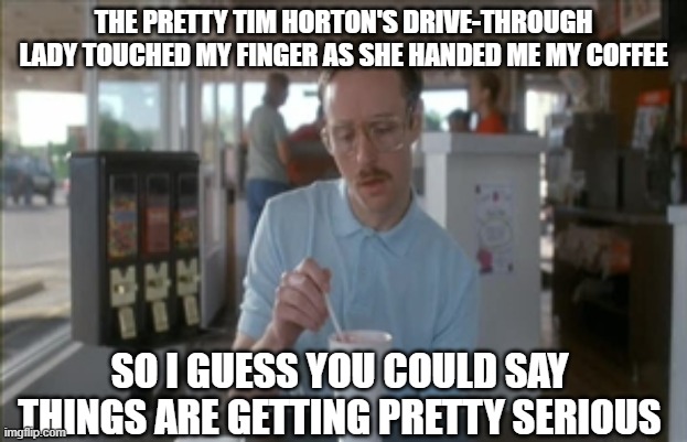 So I Guess You Can Say Things Are Getting Pretty Serious Meme | THE PRETTY TIM HORTON'S DRIVE-THROUGH LADY TOUCHED MY FINGER AS SHE HANDED ME MY COFFEE; SO I GUESS YOU COULD SAY THINGS ARE GETTING PRETTY SERIOUS | image tagged in memes,so i guess you can say things are getting pretty serious,AdviceAnimals | made w/ Imgflip meme maker