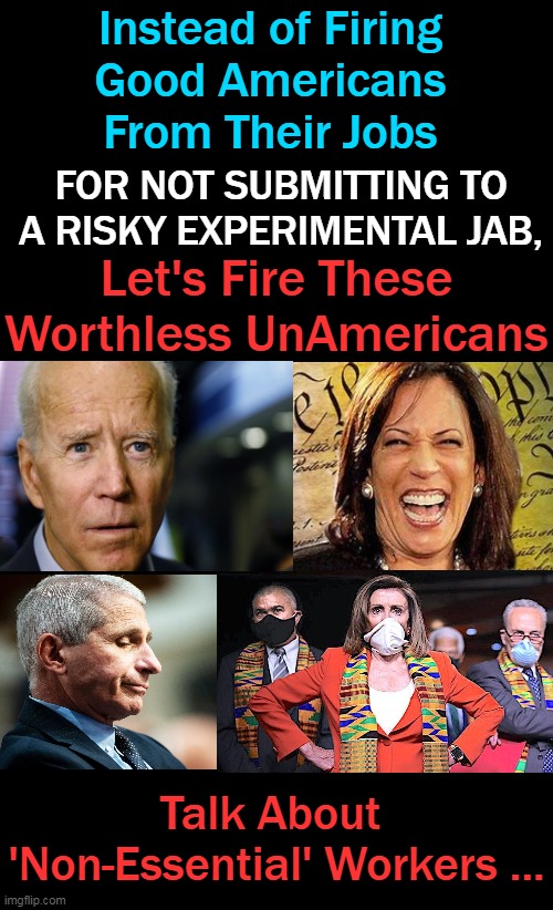 Not Your Daddy's Democrats | Instead of Firing 
Good Americans 
From Their Jobs; FOR NOT SUBMITTING TO A RISKY EXPERIMENTAL JAB, Let's Fire These Worthless UnAmericans; Talk About 
'Non-Essential' Workers ... | image tagged in political meme,democratic socialism,joe biden,kamala harris,nancy pelosi,dr fauci | made w/ Imgflip meme maker