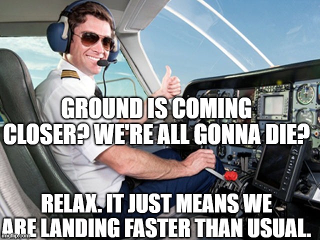 pilot | GROUND IS COMING CLOSER? WE'RE ALL GONNA DIE? RELAX. IT JUST MEANS WE ARE LANDING FASTER THAN USUAL. | image tagged in pilot | made w/ Imgflip meme maker