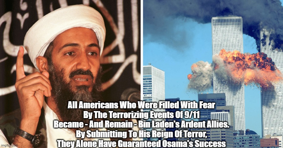 A Huge Number Of Americans Are Osama Bin Laden's Most Dependable Allies | All Americans Who Were Filled With Fear 
By The Terrorizing Events Of 9/11 
Became - And Remain - Bin Laden's Ardent Allies. 
By Submitting To His Reign Of Terror, 
They Alone Have Guaranteed Osama's Success | image tagged in osama,bin laden,terrorism | made w/ Imgflip meme maker