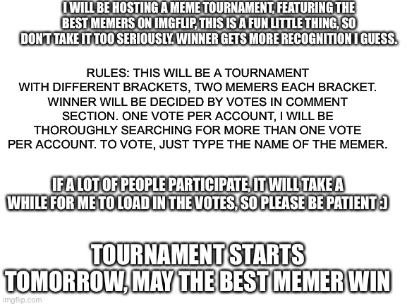 Tomorrow y’all :) | I WILL BE HOSTING A MEME TOURNAMENT, FEATURING THE BEST MEMERS ON IMGFLIP, THIS IS A FUN LITTLE THING, SO DON’T TAKE IT TOO SERIOUSLY. WINNER GETS MORE RECOGNITION I GUESS. RULES: THIS WILL BE A TOURNAMENT WITH DIFFERENT BRACKETS, TWO MEMERS EACH BRACKET. WINNER WILL BE DECIDED BY VOTES IN COMMENT SECTION. ONE VOTE PER ACCOUNT, I WILL BE THOROUGHLY SEARCHING FOR MORE THAN ONE VOTE PER ACCOUNT. TO VOTE, JUST TYPE THE NAME OF THE MEMER. IF A LOT OF PEOPLE PARTICIPATE, IT WILL TAKE A WHILE FOR ME TO LOAD IN THE VOTES, SO PLEASE BE PATIENT :); TOURNAMENT STARTS TOMORROW, MAY THE BEST MEMER WIN | image tagged in blank white template | made w/ Imgflip meme maker