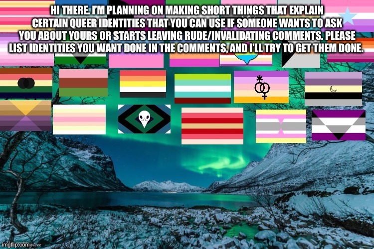 In case you need something to explain. | HI THERE. I’M PLANNING ON MAKING SHORT THINGS THAT EXPLAIN CERTAIN QUEER IDENTITIES THAT YOU CAN USE IF SOMEONE WANTS TO ASK YOU ABOUT YOURS OR STARTS LEAVING RUDE/INVALIDATING COMMENTS. PLEASE LIST IDENTITIES YOU WANT DONE IN THE COMMENTS, AND I’LL TRY TO GET THEM DONE. | image tagged in northern lights announcement,flags,lgbtq | made w/ Imgflip meme maker