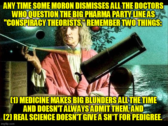 It's amazing how much real antiscientific method gets away with today while parading around in the robes of science | ANY TIME SOME MORON DISMISSES ALL THE DOCTORS 
WHO QUESTION THE BIG PHARMA PARTY LINE AS 
"CONSPIRACY THEORISTS," REMEMBER TWO THINGS:; (1) MEDICINE MAKES BIG BLUNDERS ALL THE TIME 
AND DOESN'T ALWAYS ADMIT THEM, AND 
(2) REAL SCIENCE DOESN'T GIVE A SH*T FOR PEDIGREE. | image tagged in sir isaac newton,scientific method,question authority,conspiracy analysis,coronavirus,covid-19 | made w/ Imgflip meme maker