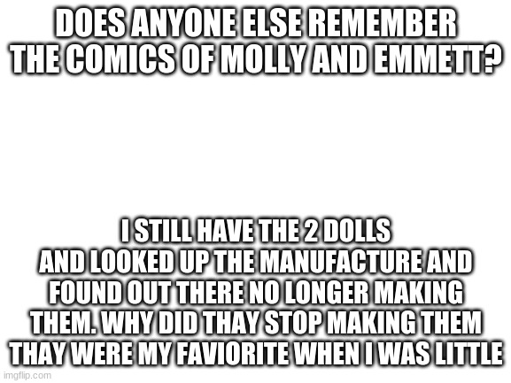 Blank White Template | DOES ANYONE ELSE REMEMBER THE COMICS OF MOLLY AND EMMETT? I STILL HAVE THE 2 DOLLS AND LOOKED UP THE MANUFACTURE AND FOUND OUT THERE NO LONGER MAKING THEM. WHY DID THEY STOP MAKING THEM THEY WERE MY FAVORITE WHEN I WAS LITTLE | image tagged in blank white template | made w/ Imgflip meme maker