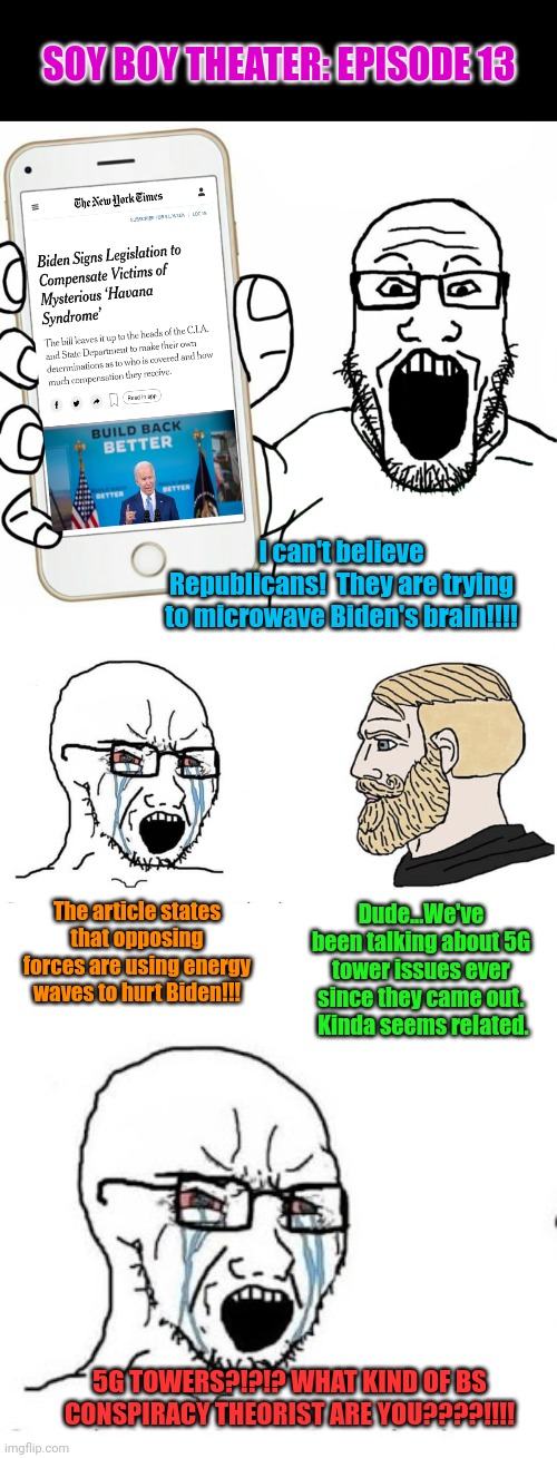 Havana Syndrome... Energy waves to hurt brains.  Sound familiar? | SOY BOY THEATER: EPISODE 13; I can't believe Republicans!  They are trying to microwave Biden's brain!!!! The article states that opposing forces are using energy waves to hurt Biden!!! Dude...We've been talking about 5G tower issues ever since they came out.  Kinda seems related. 5G TOWERS?!?!? WHAT KIND OF BS CONSPIRACY THEORIST ARE YOU????!!!! | image tagged in soyjak,trad gamer vs soy boy flipped,soyjak vs chad | made w/ Imgflip meme maker