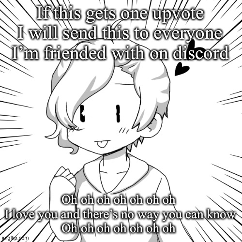 I’m bored | If this gets one upvote I will send this to everyone I’m friended with on discord; Oh oh oh oh oh oh oh 
I love you and there’s no way you can know
Oh oh oh oh oh oh oh | image tagged in eaasdasdasdegsdfsdfs | made w/ Imgflip meme maker