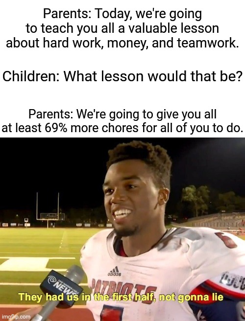Chores | Parents: Today, we're going to teach you all a valuable lesson about hard work, money, and teamwork. Children: What lesson would that be? Parents: We're going to give you all at least 69% more chores for all of you to do. | image tagged in they had us in the first half,funny,memes,parents,children,chores | made w/ Imgflip meme maker