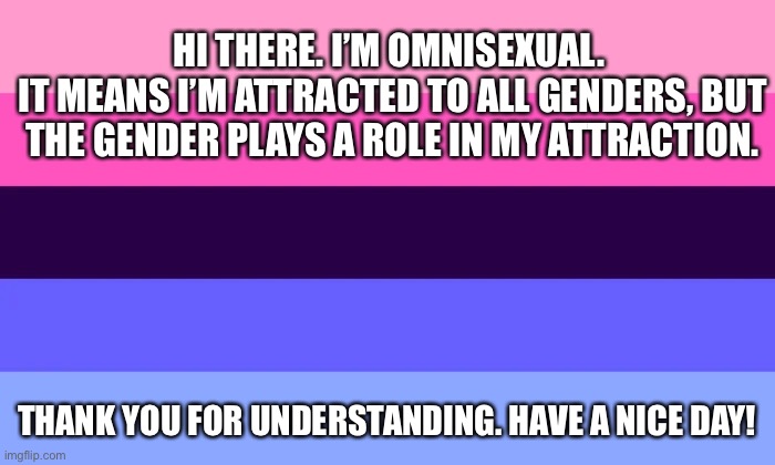 HI THERE. I’M OMNISEXUAL. 
IT MEANS I’M ATTRACTED TO ALL GENDERS, BUT THE GENDER PLAYS A ROLE IN MY ATTRACTION. THANK YOU FOR UNDERSTANDING. | made w/ Imgflip meme maker