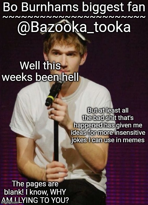 Bazookas Bo Burnham temp | Well this weeks been hell; But at least all the bad shit that's happened has given me ideas for more insensitive jokes I can use in memes | image tagged in bazookas bo burnham temp | made w/ Imgflip meme maker