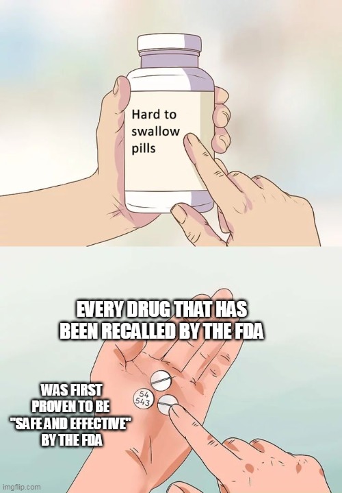 It will likely be years before we know about all the damage done by these vaccines. | EVERY DRUG THAT HAS BEEN RECALLED BY THE FDA; WAS FIRST PROVEN TO BE 
"SAFE AND EFFECTIVE" 
BY THE FDA | image tagged in memes,hard to swallow pills,covid,covid vaccine | made w/ Imgflip meme maker