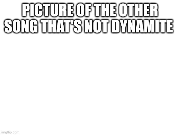 Blank White Template | PICTURE OF THE OTHER SONG THAT'S NOT DYNAMITE | image tagged in blank white template | made w/ Imgflip meme maker