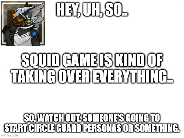 A warning. |  HEY, UH, SO.. SQUID GAME IS KIND OF TAKING OVER EVERYTHING.. SO, WATCH OUT. SOMEONE'S GOING TO START CIRCLE GUARD PERSONAS OR SOMETHING. | image tagged in squid game | made w/ Imgflip meme maker