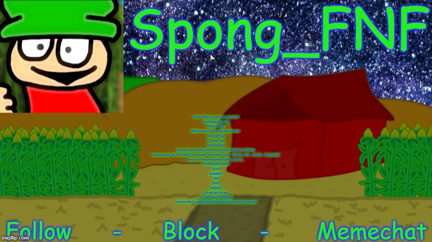 the speaking part from Cheating (Dave and Bambi mod) | I don't like you, you're a monster!
You Ruined My Life!

Discord Ping*
Moldy i swear I'll block you forever.

Discord Ping*
I'l block you!

Discord Ping*
Do you stop clicking the frame so that ill block you Moldy.

wait wait wait ok *Inaudible* you stupid *Inaudible* uhh... Watcha...uhh... watcha... fun games?

what are favourite games? What are fav..

Is like, Dead Games!

Dick!

Inaudible*
No!

Dick!

laughing*
Oh my god its so-

Its not funny its stupid!

Uncontrolled Laughing mixed with some more Discord pings* | image tagged in spong's bambi temp | made w/ Imgflip meme maker