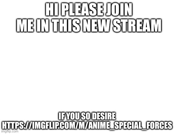 Plz join meI am lonely | HI PLEASE JOIN ME IN THIS NEW STREAM; IF YOU SO DESIRE
HTTPS://IMGFLIP.COM/M/ANIME_SPECIAL_FORCES | image tagged in blank white template | made w/ Imgflip meme maker