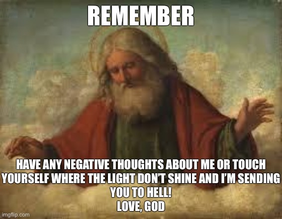 God is a sick! | REMEMBER; HAVE ANY NEGATIVE THOUGHTS ABOUT ME OR TOUCH
YOURSELF WHERE THE LIGHT DON’T SHINE AND I’M SENDING
YOU TO HELL!
LOVE, GOD | image tagged in god,hell,heaven,christianity,christians,atheism | made w/ Imgflip meme maker