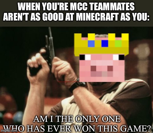 P I G | WHEN YOU'RE MCC TEAMMATES AREN'T AS GOOD AT MINECRAFT AS YOU:; AM I THE ONLY ONE WHO HAS EVER WON THIS GAME? | image tagged in memes,am i the only one around here | made w/ Imgflip meme maker