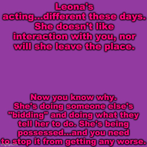 The entity possessing her is @ZZ!3, and op ocs are allowed if you wish them to be | Leona's acting...different these days. She doesn't like interaction with you, nor will she leave the place. Now you know why. She's doing someone else's "bidding" and doing what they tell her to do. She's being possessed...and you need to stop it from getting any worse. | image tagged in blank transparent square,idk im bored | made w/ Imgflip meme maker