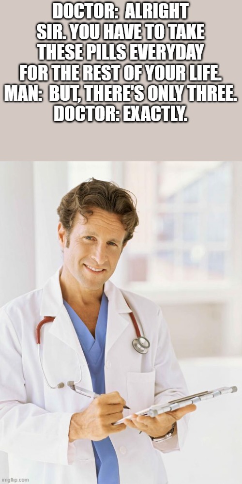 Doctor | DOCTOR:  ALRIGHT SIR. YOU HAVE TO TAKE THESE PILLS EVERYDAY FOR THE REST OF YOUR LIFE.
MAN:  BUT, THERE'S ONLY THREE.
DOCTOR: EXACTLY. | image tagged in doctor | made w/ Imgflip meme maker