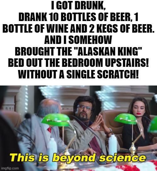 I believe I have broken MANY laws of physics today! | I GOT DRUNK,
DRANK 10 BOTTLES OF BEER, 1 BOTTLE OF WINE AND 2 KEGS OF BEER.
AND I SOMEHOW BROUGHT THE "ALASKAN KING" BED OUT THE BEDROOM UPSTAIRS!
WITHOUT A SINGLE SCRATCH! | image tagged in this is beyond science,wtf,drunk,memes,how the f,einstein rolling in his grave | made w/ Imgflip meme maker