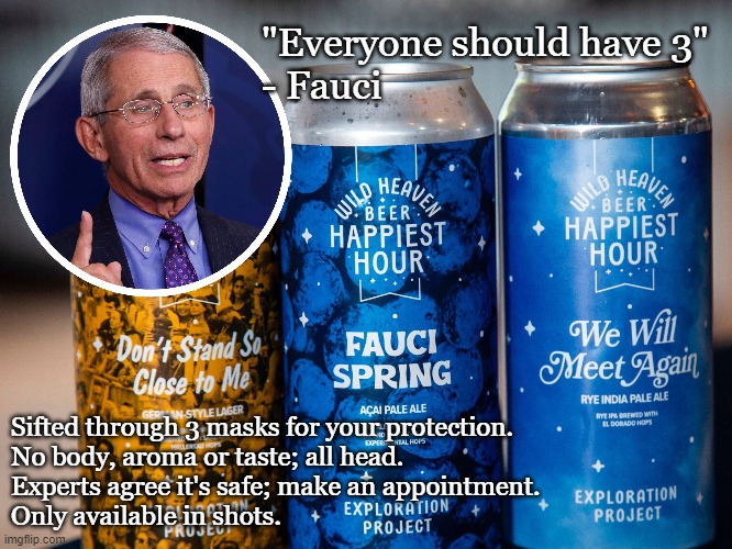 Fauci Beer leaves no aftertaste... no taste at all! | "Everyone should have 3"
- Fauci; Sifted through 3 masks for your protection.
No body, aroma or taste; all head.
Experts agree it's safe; make an appointment.
Only available in shots. | image tagged in covid-19,dr fauci,face mask,craft beer,funny memes | made w/ Imgflip meme maker