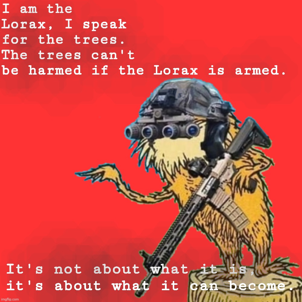 The Lorax is Armed | I am the Lorax, I speak for the trees.
The trees can't be harmed if the Lorax is armed. It's not about what it is, it's about what it can become. | image tagged in the lorax is armed,new template,the amount of rules on this stream is too damn high | made w/ Imgflip meme maker