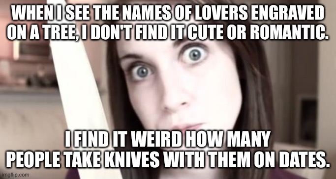 Overly attached girlfriend knife date | WHEN I SEE THE NAMES OF LOVERS ENGRAVED ON A TREE, I DON'T FIND IT CUTE OR ROMANTIC. I FIND IT WEIRD HOW MANY PEOPLE TAKE KNIVES WITH THEM ON DATES. | image tagged in overly attached girlfriend knife,weird,knife,first date | made w/ Imgflip meme maker