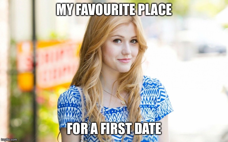 Hot Girl | MY FAVOURITE PLACE; FOR A FIRST DATE | image tagged in hot girl | made w/ Imgflip meme maker