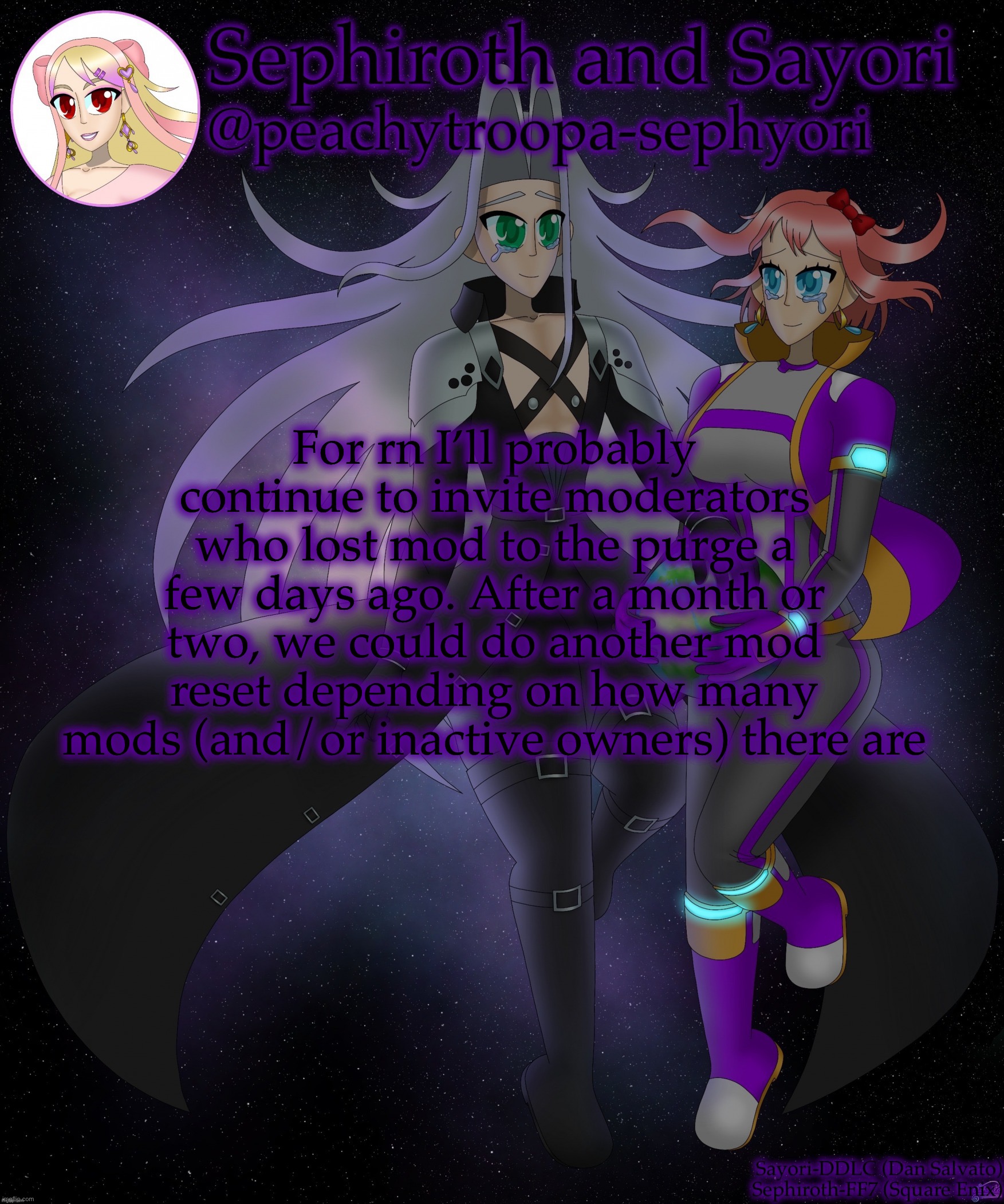 Sayori and Sephiroth | For rn I’ll probably continue to invite moderators who lost mod to the purge a few days ago. After a month or two, we could do another mod reset depending on how many mods (and/or inactive owners) there are | image tagged in sayori and sephiroth | made w/ Imgflip meme maker