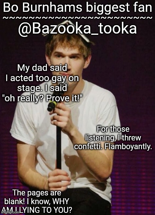 Bazookas Bo Burnham temp | My dad said I acted too gay on stage. I said "oh really? Prove it!"; For those listening, I threw confetti. Flamboyantly. | image tagged in bazookas bo burnham temp | made w/ Imgflip meme maker