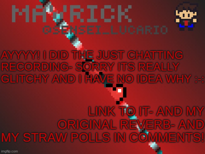 Mavrick Pixil Template | AYYYY! I DID THE JUST CHATTING RECORDING- SORRY ITS REALLY GLITCHY AND I HAVE NO IDEA WHY :-:; LINK TO IT- AND MY ORIGINAL REVERB- AND MY STRAW POLLS IN COMMENTS! | image tagged in mavrick pixil template | made w/ Imgflip meme maker