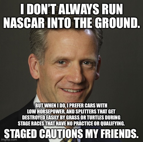 NASCAR’s Steve Phelps is an idiot | I DON’T ALWAYS RUN NASCAR INTO THE GROUND. BUT WHEN I DO, I PREFER CARS WITH LOW HORSEPOWER, AND SPLITTERS THAT GET DESTROYED EASILY BY GRASS OR TURTLES DURING STAGE RACES THAT HAVE NO PRACTICE OR QUALIFYING. STAGED CAUTIONS MY FRIENDS. | image tagged in nascar steve phelps,idiot,funny car crash,the most interesting man in the world,stupid,turtle | made w/ Imgflip meme maker