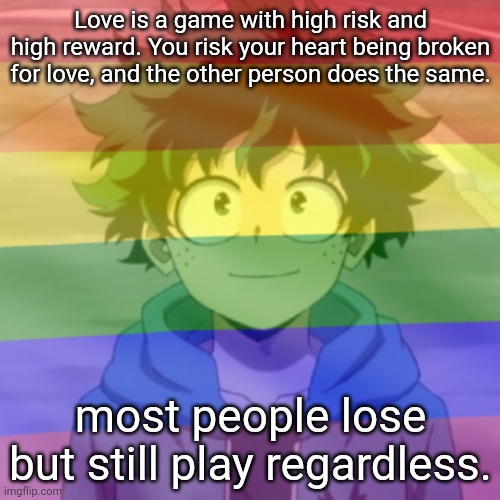 Gay.png | Love is a game with high risk and high reward. You risk your heart being broken for love, and the other person does the same. most people lose but still play regardless. | image tagged in gay png | made w/ Imgflip meme maker