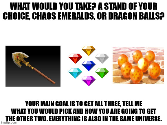 Power quest | WHAT WOULD YOU TAKE? A STAND OF YOUR CHOICE, CHAOS EMERALDS, OR DRAGON BALLS? YOUR MAIN GOAL IS TO GET ALL THREE, TELL ME WHAT YOU WOULD PICK AND HOW YOU ARE GOING TO GET THE OTHER TWO. EVERYTHING IS ALSO IN THE SAME UNIVERSE. | image tagged in dragon ball z,sonic the hedgehog,jojo's bizarre adventure,choose wisely | made w/ Imgflip meme maker
