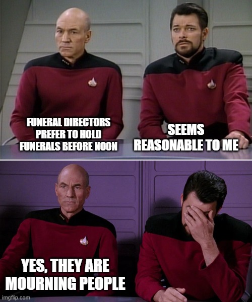 Picard Riker listening to a pun | SEEMS REASONABLE TO ME; FUNERAL DIRECTORS PREFER TO HOLD FUNERALS BEFORE NOON; YES, THEY ARE MOURNING PEOPLE | image tagged in picard riker listening to a pun | made w/ Imgflip meme maker
