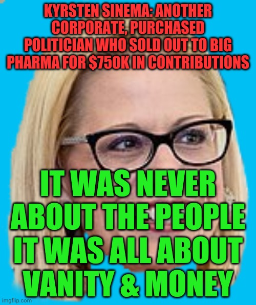 Kyrsten Sinema | KYRSTEN SINEMA: ANOTHER CORPORATE, PURCHASED POLITICIAN WHO SOLD OUT TO BIG PHARMA FOR $750K IN CONTRIBUTIONS; IT WAS NEVER ABOUT THE PEOPLE IT WAS ALL ABOUT    VANITY & MONEY | image tagged in kyrsten sinema | made w/ Imgflip meme maker