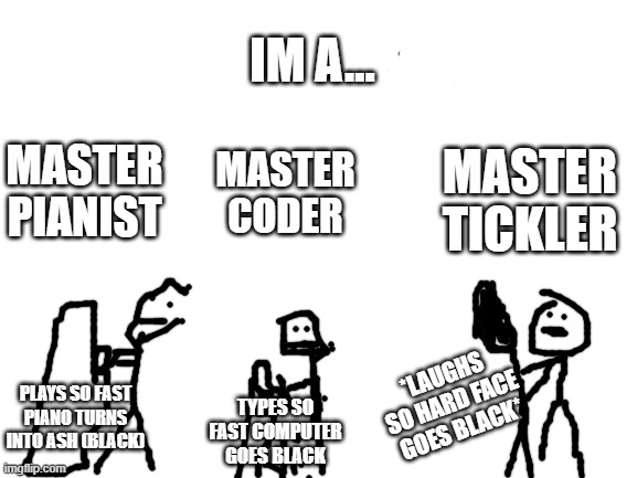 Blank White Template | IM A... MASTER CODER; MASTER TICKLER; MASTER PIANIST; *LAUGHS SO HARD FACE GOES BLACK*; PLAYS SO FAST PIANO TURNS INTO ASH (BLACK); TYPES SO FAST COMPUTER GOES BLACK | image tagged in blank white template | made w/ Imgflip meme maker