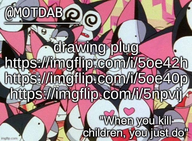 motdab announcement template | drawing plug
https://imgflip.com/i/5oe42h
https://imgflip.com/i/5oe40p
https://imgflip.com/i/5npvij | image tagged in motdab announcement template | made w/ Imgflip meme maker