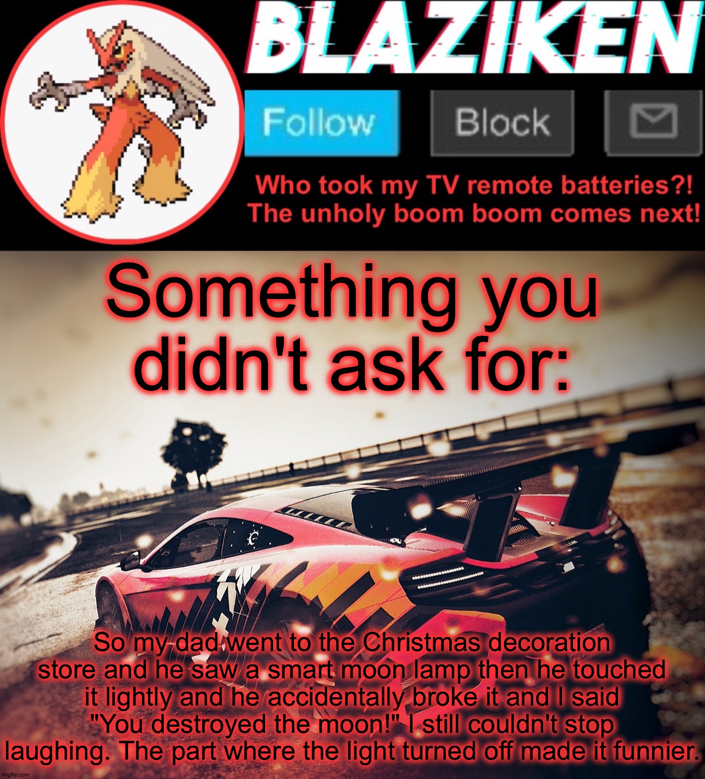 Blaziken announcement template V5 (4K) | Something you didn't ask for:; So my dad went to the Christmas decoration store and he saw a smart moon lamp then he touched it lightly and he accidentally broke it and I said "You destroyed the moon!" I still couldn't stop laughing. The part where the light turned off made it funnier. | image tagged in blaziken announcement template v5 4k | made w/ Imgflip meme maker
