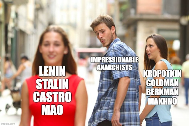 Tankies are literally not your comrades. | IMPRESSIONABLE ANARCHISTS; KROPOTKIN
GOLDMAN
BERKMAN
MAKHNO; LENIN
STALIN
CASTRO
MAO | image tagged in memes,distracted boyfriend,anarchism,anarchist,marxism,lenin | made w/ Imgflip meme maker